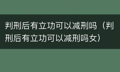 判刑后有立功可以减刑吗（判刑后有立功可以减刑吗女）
