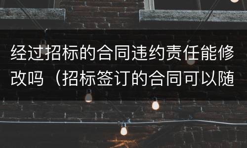 经过招标的合同违约责任能修改吗（招标签订的合同可以随意更改吗）