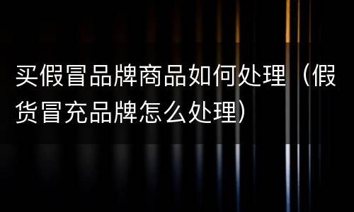 买假冒品牌商品如何处理（假货冒充品牌怎么处理）