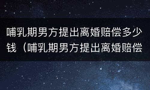 哺乳期男方提出离婚赔偿多少钱（哺乳期男方提出离婚赔偿多少钱合理）