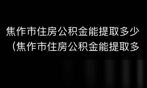 焦作市住房公积金能提取多少（焦作市住房公积金能提取多少次）