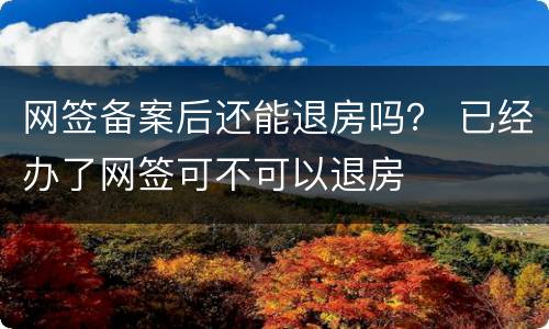 网签备案后还能退房吗？ 已经办了网签可不可以退房