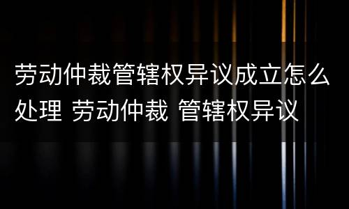 劳动仲裁管辖权异议成立怎么处理 劳动仲裁 管辖权异议