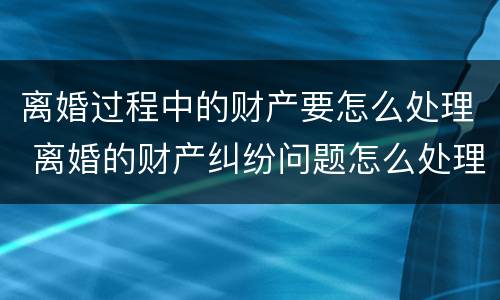 离婚过程中的财产要怎么处理 离婚的财产纠纷问题怎么处理