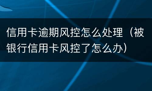 信用卡逾期风控怎么处理（被银行信用卡风控了怎么办）