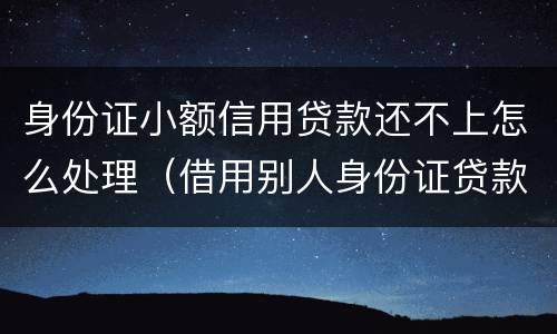 身份证小额信用贷款还不上怎么处理（借用别人身份证贷款还不上怎么办）