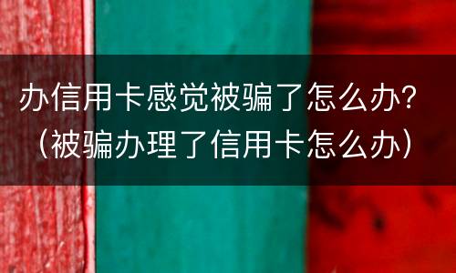办信用卡感觉被骗了怎么办？（被骗办理了信用卡怎么办）