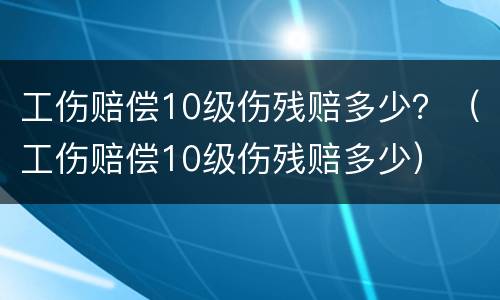 工伤赔偿10级伤残赔多少？（工伤赔偿10级伤残赔多少）