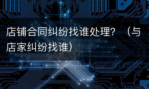 店铺合同纠纷找谁处理？（与店家纠纷找谁）