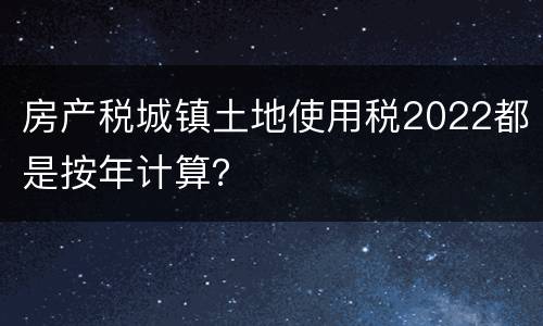 房产税城镇土地使用税2022都是按年计算？