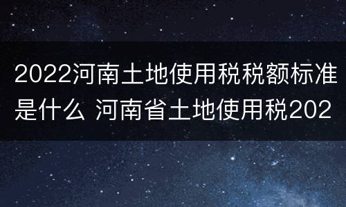2022河南土地使用税税额标准是什么 河南省土地使用税2021年开征标准