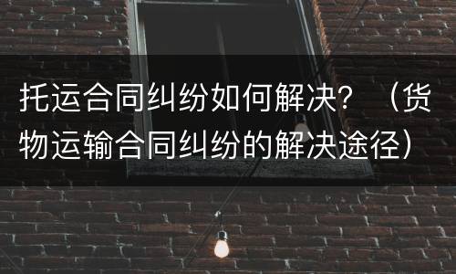 托运合同纠纷如何解决？（货物运输合同纠纷的解决途径）