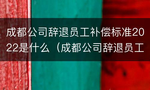 成都公司辞退员工补偿标准2022是什么（成都公司辞退员工补偿标准2022是什么时候发）