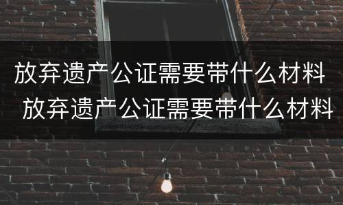 放弃遗产公证需要带什么材料 放弃遗产公证需要带什么材料去