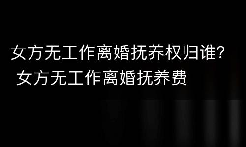 女方无工作离婚抚养权归谁？ 女方无工作离婚抚养费