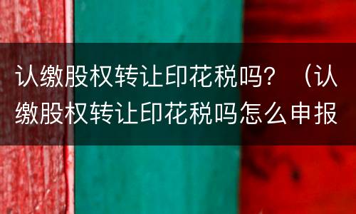 认缴股权转让印花税吗？（认缴股权转让印花税吗怎么申报）