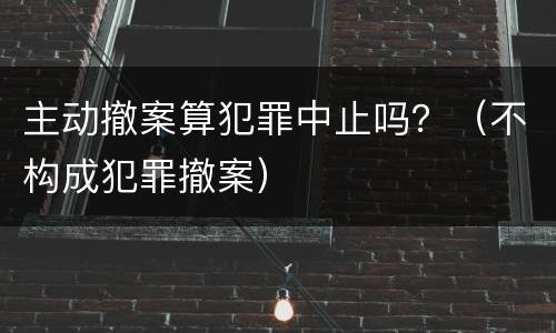 主动撤案算犯罪中止吗？（不构成犯罪撤案）