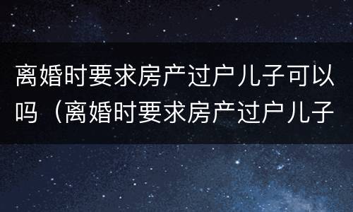 离婚时要求房产过户儿子可以吗（离婚时要求房产过户儿子可以吗怎么办）