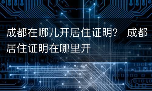 成都在哪儿开居住证明？ 成都居住证明在哪里开