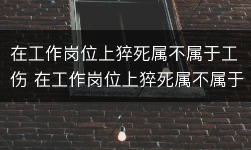 在工作岗位上猝死属不属于工伤 在工作岗位上猝死属不属于工伤范围