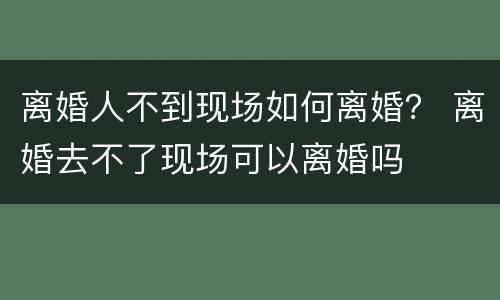 离婚人不到现场如何离婚？ 离婚去不了现场可以离婚吗