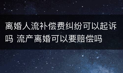 离婚人流补偿费纠纷可以起诉吗 流产离婚可以要赔偿吗