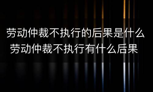 劳动仲裁不执行的后果是什么 劳动仲裁不执行有什么后果