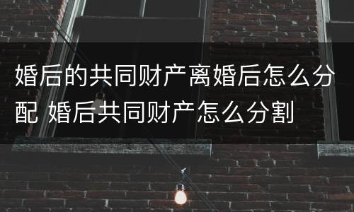 婚后的共同财产离婚后怎么分配 婚后共同财产怎么分割