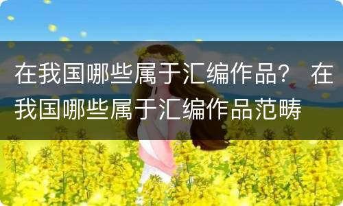 在我国哪些属于汇编作品？ 在我国哪些属于汇编作品范畴