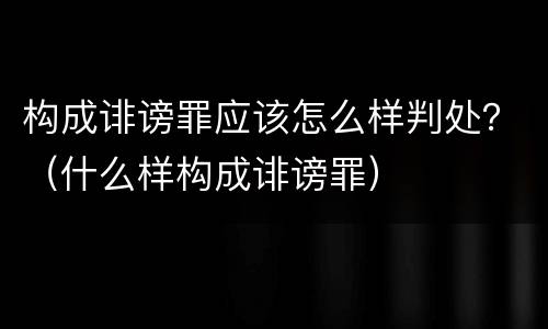 构成诽谤罪应该怎么样判处？（什么样构成诽谤罪）