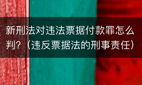 新刑法对违法票据付款罪怎么判?（违反票据法的刑事责任）