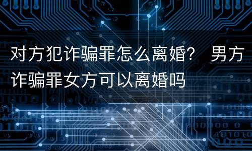 对方犯诈骗罪怎么离婚？ 男方诈骗罪女方可以离婚吗