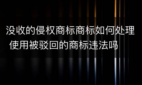 没收的侵权商标商标如何处理 使用被驳回的商标违法吗