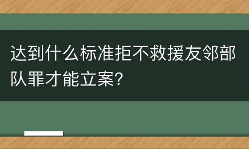 达到什么标准拒不救援友邻部队罪才能立案？