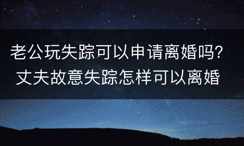 老公玩失踪可以申请离婚吗？ 丈夫故意失踪怎样可以离婚