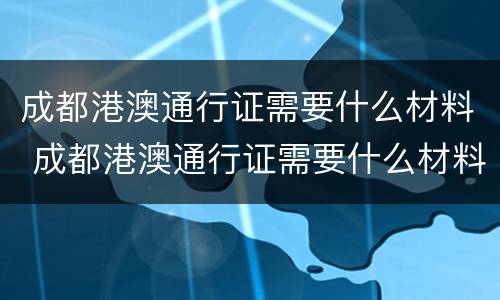 成都港澳通行证需要什么材料 成都港澳通行证需要什么材料办理