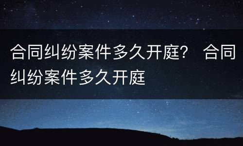 合同纠纷案件多久开庭？ 合同纠纷案件多久开庭