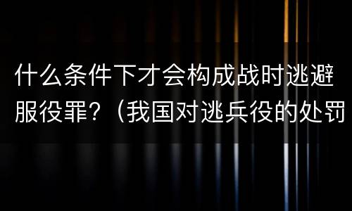 什么条件下才会构成战时逃避服役罪?（我国对逃兵役的处罚）