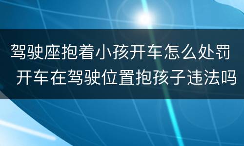 驾驶座抱着小孩开车怎么处罚 开车在驾驶位置抱孩子违法吗