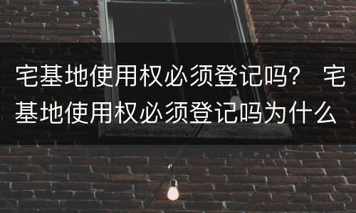宅基地使用权必须登记吗？ 宅基地使用权必须登记吗为什么