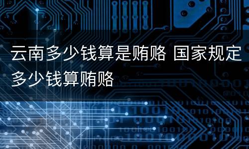 云南多少钱算是贿赂 国家规定多少钱算贿赂