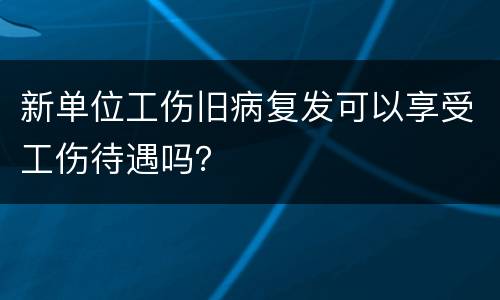 新单位工伤旧病复发可以享受工伤待遇吗？