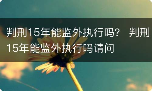 判刑15年能监外执行吗？ 判刑15年能监外执行吗请问