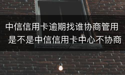 中信信用卡逾期找谁协商管用 是不是中信信用卡中心不协商还款怎么办