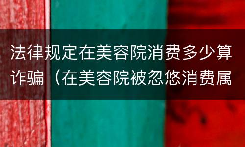 法律规定在美容院消费多少算诈骗（在美容院被忽悠消费属于诈骗罪吗）
