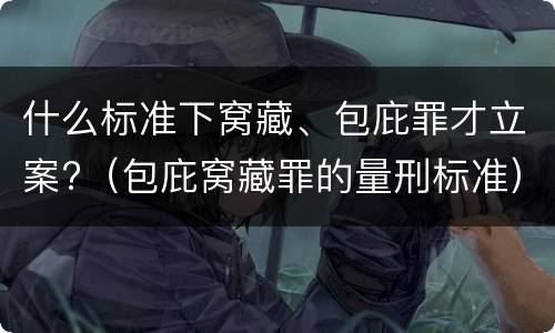 什么标准下窝藏、包庇罪才立案?（包庇窝藏罪的量刑标准）
