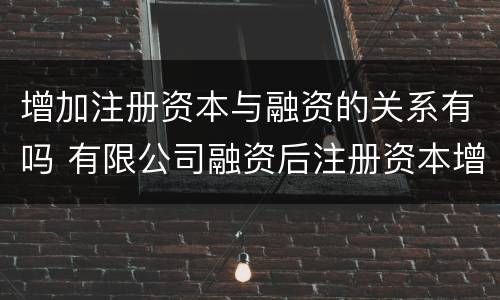增加注册资本与融资的关系有吗 有限公司融资后注册资本增加吗