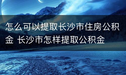 怎么可以提取长沙市住房公积金 长沙市怎样提取公积金