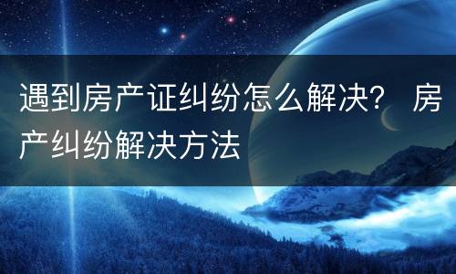 遇到房产证纠纷怎么解决？ 房产纠纷解决方法