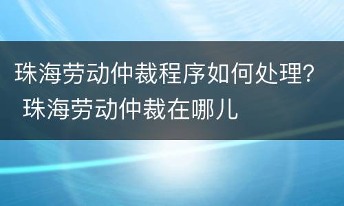 珠海劳动仲裁程序如何处理？ 珠海劳动仲裁在哪儿